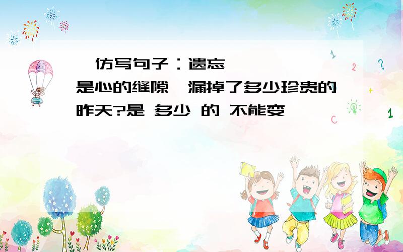   仿写句子：遗忘是心的缝隙,漏掉了多少珍贵的昨天?是 多少 的 不能变