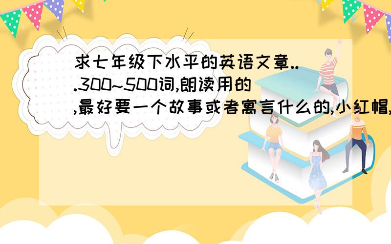 求七年级下水平的英语文章...300~500词,朗读用的,最好要一个故事或者寓言什么的,小红帽,灰姑娘那些妇孺皆知的就算了.