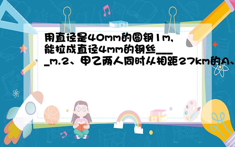 用直径是40mm的圆钢1m,能拉成直径4mm的钢丝____m.2、甲乙两人同时从相距27km的A、B两地相向而行,3 h后相遇,如果甲比乙每小时多走1km,求甲、乙两人的速度.本题的一个等量关系式是_______.设乙的