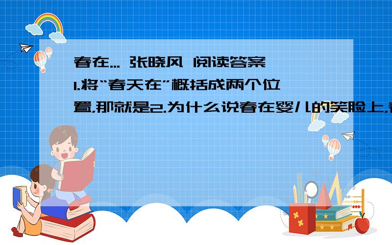 春在... 张晓风 阅读答案1.将“春天在”概括成两个位置，那就是2.为什么说春在婴儿的笑脸上，春在老农的皱纹里？3.文中的“春”含有丰富的内涵，请细细揣摩一下，然后写出你的理解（