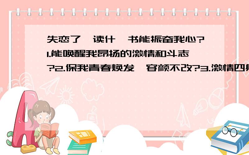 失恋了,读什麽书能振奋我心?1.能唤醒我昂扬的激情和斗志?2.保我青春焕发,容颜不改?3.激情四射,挥斥方遒?4.永不懈怠,绝不颓废?.“xbf1763” 仁兄的文章不错,我会打印出来,每天看一遍!