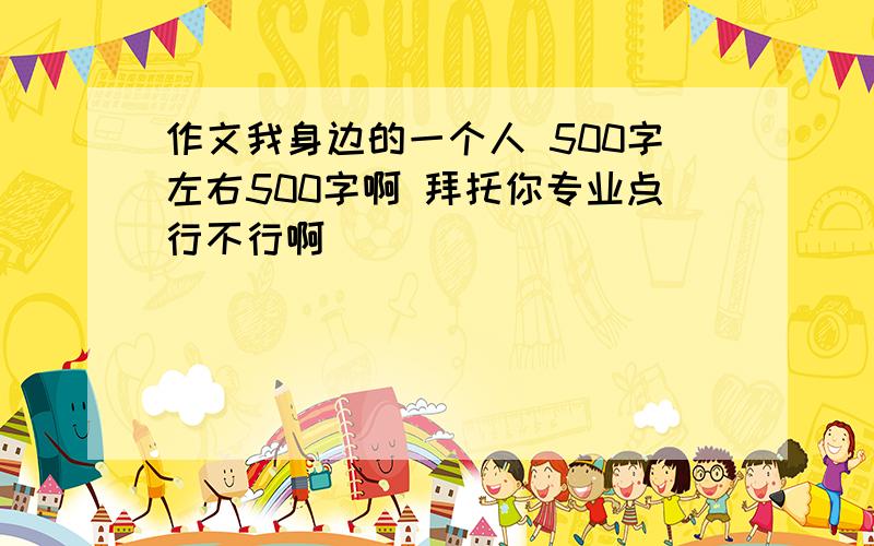 作文我身边的一个人 500字左右500字啊 拜托你专业点行不行啊