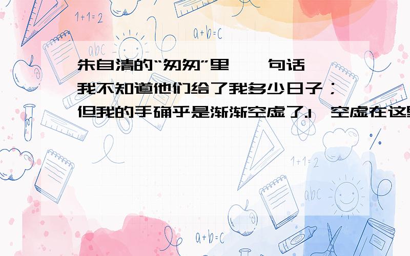 朱自清的“匆匆”里,一句话,我不知道他们给了我多少日子；但我的手确乎是渐渐空虚了.1、空虚在这里是什么意思?2、这句话是指▁▁▁▁▁▁▁▁▁▁▁▁▁▁.在默默里算着,八千多日子