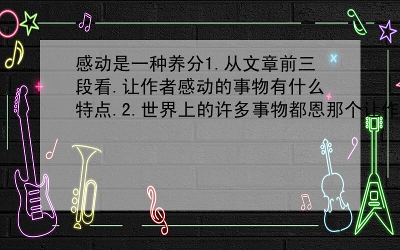 感动是一种养分1.从文章前三段看.让作者感动的事物有什么特点.2.世界上的许多事物都恩那个让作者感动.原因是什么?3.想一想,一朵花因为什么而鲜艳妩媚.一经草因为什么而摇曳多姿.一湖水