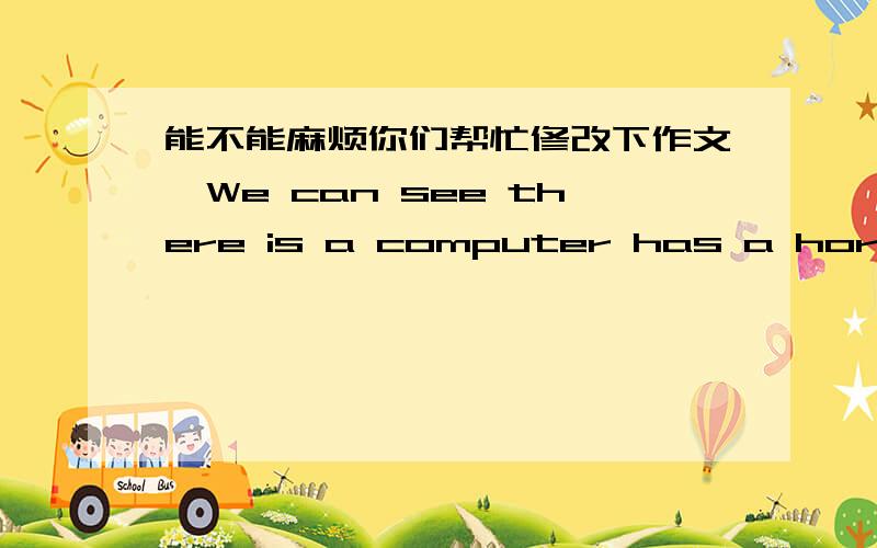 能不能麻烦你们帮忙修改下作文,We can see there is a computer has a horrible teeth is almostly eat the man's whole body ,and a another man is take a stick and saying that :'hold on!I gonna save you!'This picture is reaction a question,ind