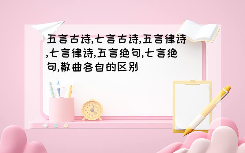 五言古诗,七言古诗,五言律诗,七言律诗,五言绝句,七言绝句,散曲各自的区别