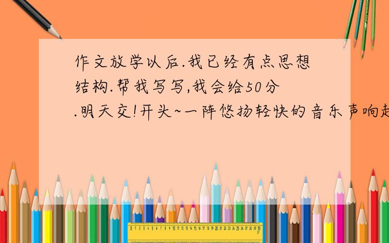 作文放学以后.我已经有点思想结构.帮我写写,我会给50分.明天交!开头~一阵悠扬轻快的音乐声响起——放学了!同学们背上书包离开教室.而我却总在椅子上.思路我懂了.帮我把文字写出来!请大