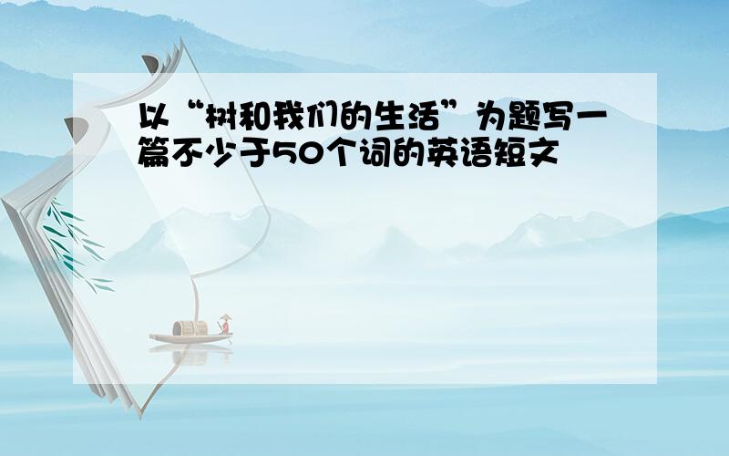 以“树和我们的生活”为题写一篇不少于50个词的英语短文