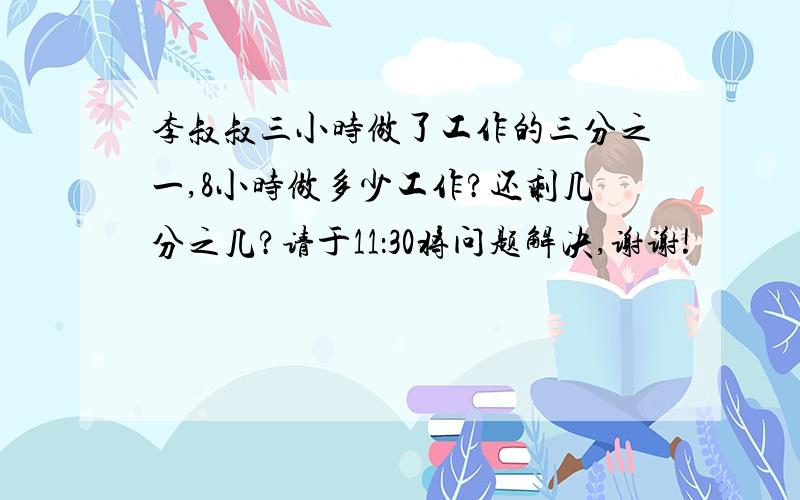 李叔叔三小时做了工作的三分之一,8小时做多少工作?还剩几分之几?请于11：30将问题解决,谢谢!