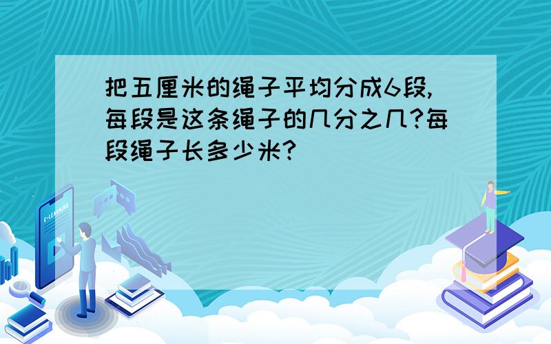 把五厘米的绳子平均分成6段,每段是这条绳子的几分之几?每段绳子长多少米?