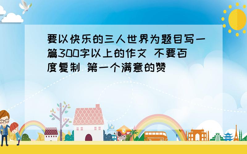 要以快乐的三人世界为题目写一篇300字以上的作文 不要百度复制 第一个满意的赞