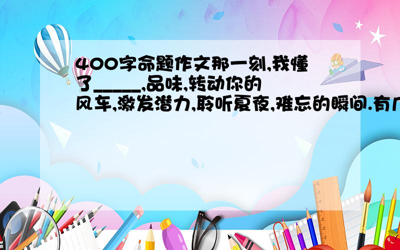 400字命题作文那一刻,我懂了_____,品味,转动你的风车,激发潜力,聆听夏夜,难忘的瞬间.有几篇给几篇,好的追加50以上的分.