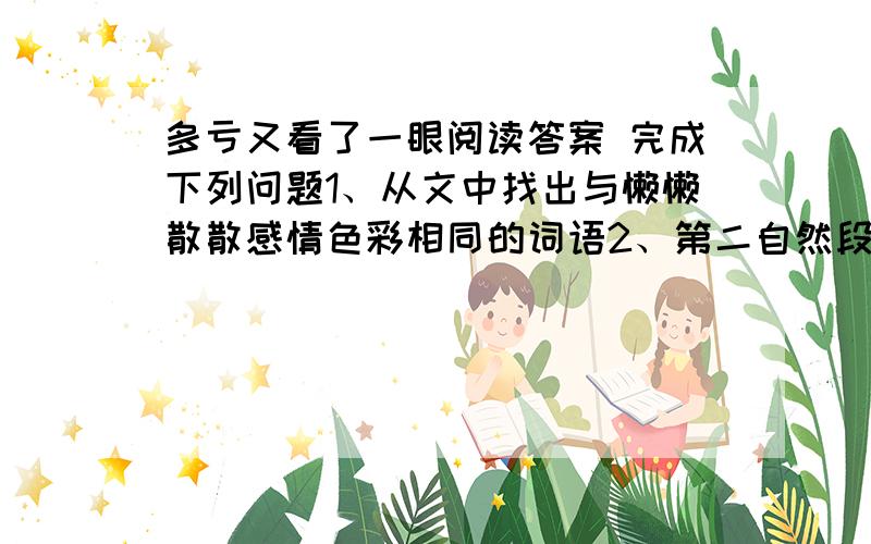 多亏又看了一眼阅读答案 完成下列问题1、从文中找出与懒懒散散感情色彩相同的词语2、第二自然段破折号表示什么3、'多亏又看了一眼'并非指事物的次数,而是指看事物的 什么 ,'多亏又看