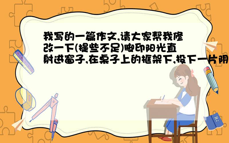 我写的一篇作文,请大家帮我修改一下(提些不足)脚印阳光直射进窗子,在桌子上的框架下,投下一片阴影,使那框架显得分外淡定,宠辱不惊般的.十六年了,它似乎没有改变,就这样静默地支在桌上