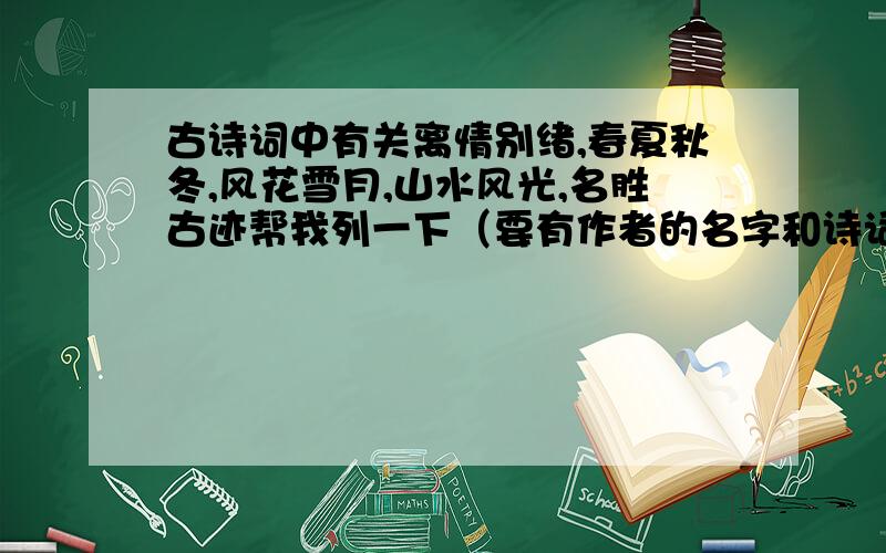 古诗词中有关离情别绪,春夏秋冬,风花雪月,山水风光,名胜古迹帮我列一下（要有作者的名字和诗词的标题）每种两首诗