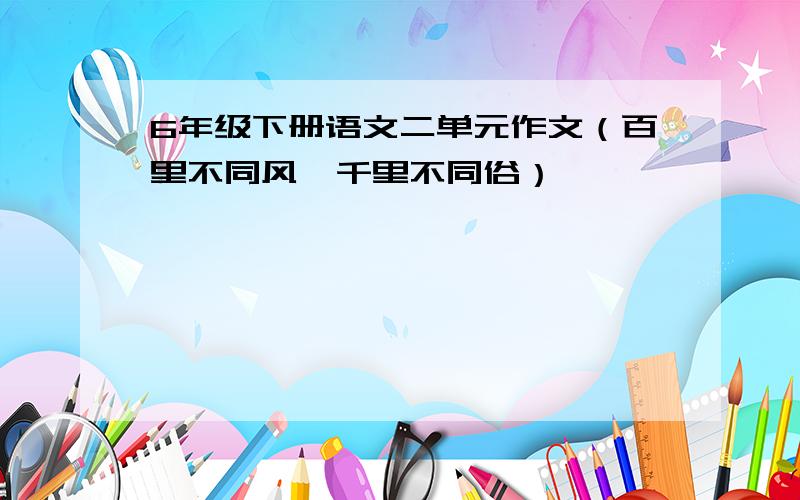 6年级下册语文二单元作文（百里不同风,千里不同俗）