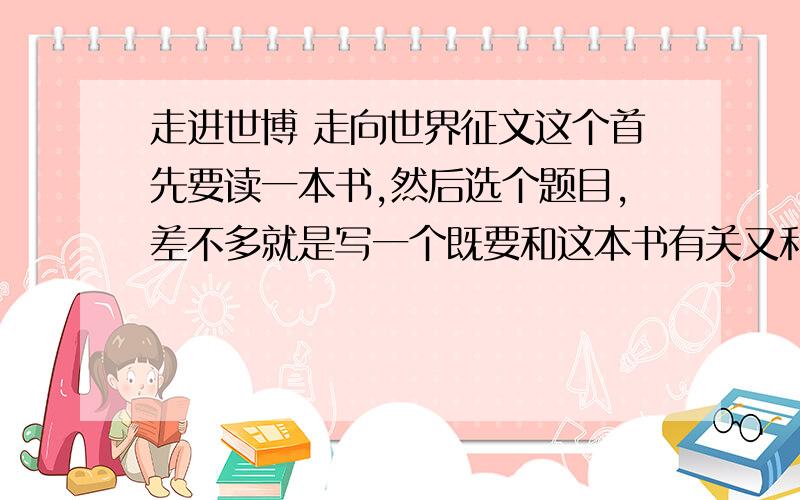 走进世博 走向世界征文这个首先要读一本书,然后选个题目,差不多就是写一个既要和这本书有关又和世博有关的读后感,字数是在600-100左右的,只请高人列个提纲就行