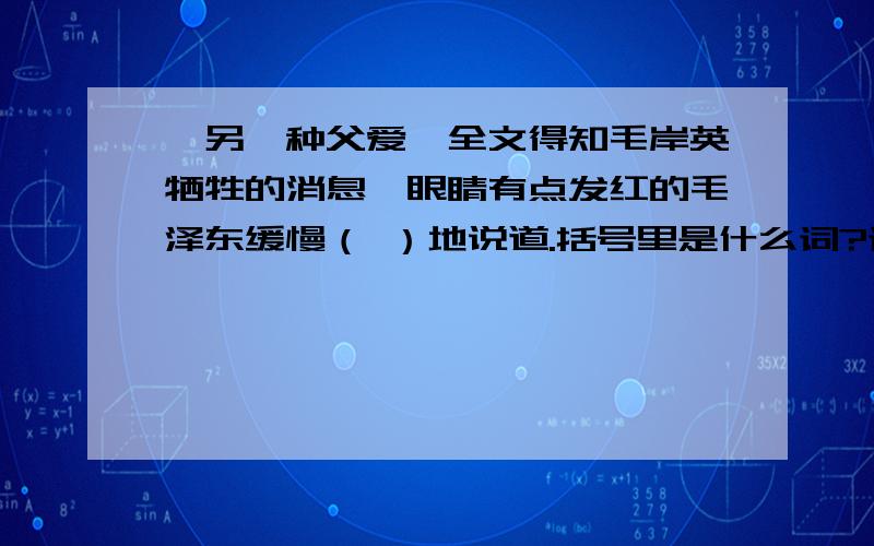 《另一种父爱》全文得知毛岸英牺牲的消息,眼睛有点发红的毛泽东缓慢（ ）地说道.括号里是什么词?词的意思形容说话语调停顿转折