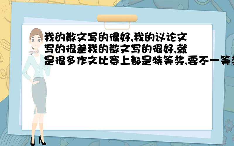 我的散文写的很好,我的议论文写的很差我的散文写的很好,就是很多作文比赛上都是特等奖,要不一等奖.我不是伐功矜能.但是!我的议论文写的很差!我想过这个问题,也许散文要的思维上的活