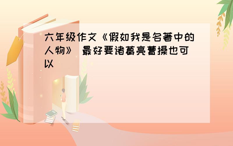 六年级作文《假如我是名著中的人物》 最好要诸葛亮曹操也可以