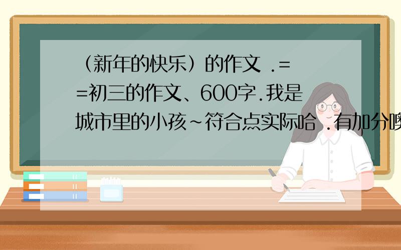 （新年的快乐）的作文 .= =初三的作文、600字.我是城市里的小孩~符合点实际哈 .有加分噢噢噢噢噢~