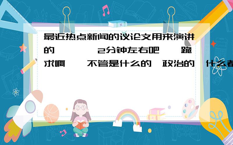 最近热点新闻的议论文用来演讲的,嗯……2分钟左右吧……跪求啊……不管是什么的,政治的、什么都行,只要是最近的热点新闻,大大们,先谢过哈~