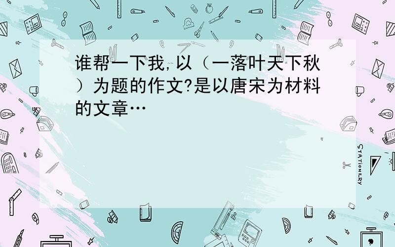 谁帮一下我,以（一落叶天下秋）为题的作文?是以唐宋为材料的文章…