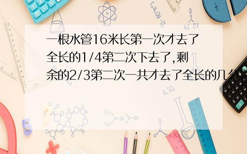 一根水管16米长第一次才去了全长的1/4第二次下去了,剩余的2/3第二次一共才去了全长的几分之几?