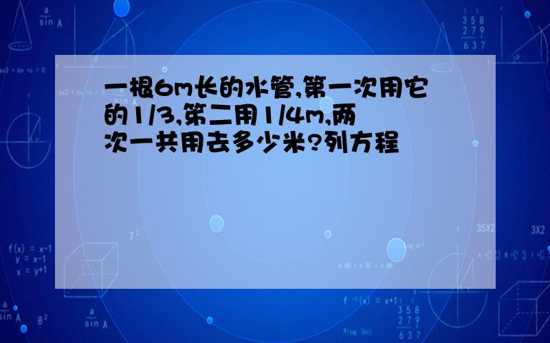 一根6m长的水管,第一次用它的1/3,笫二用1/4m,两次一共用去多少米?列方程