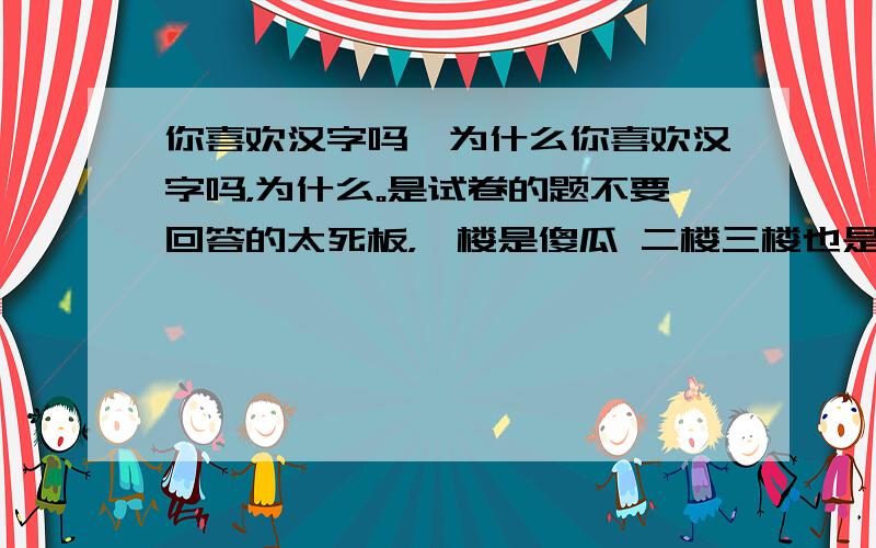 你喜欢汉字吗,为什么你喜欢汉字吗，为什么。是试卷的题不要回答的太死板，一楼是傻瓜 二楼三楼也是大冬瓜