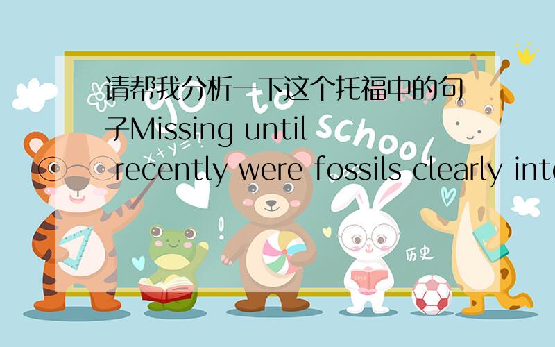 请帮我分析一下这个托福中的句子Missing until recently were fossils clearly intermediate,or transitional,between land mammals and cetaceans.句子的结构是什么?