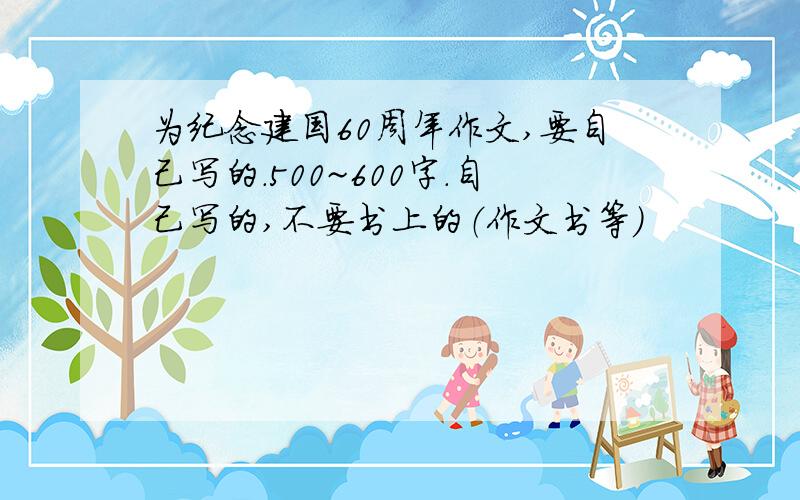 为纪念建国60周年作文,要自己写的.500~600字.自己写的,不要书上的（作文书等）