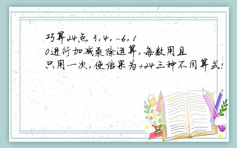 巧算24点 3,4,-6,10进行加减乘除运算,每数用且只用一次,使结果为+24三种不同算式!