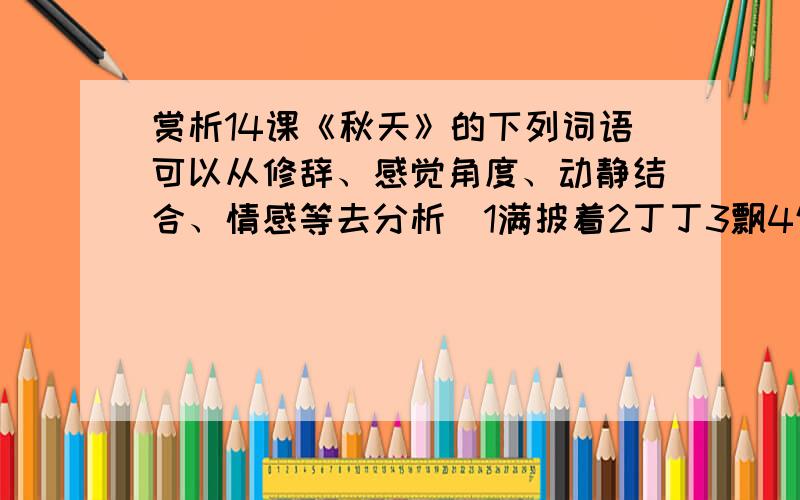 赏析14课《秋天》的下列词语可以从修辞、感觉角度、动静结合、情感等去分析）1满披着2丁丁3飘4饱食过稻香5肥硕6栖息7冷雾8圆圆的网9收起轻鳊鱼是的乌桕叶的影子10轻轻11游戏12蟋蟀声13枯