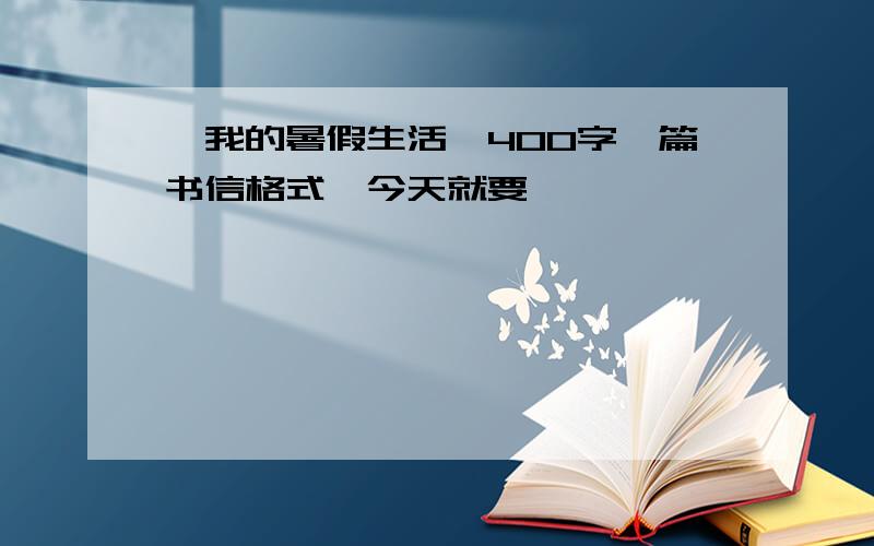 《我的暑假生活》400字一篇书信格式,今天就要,