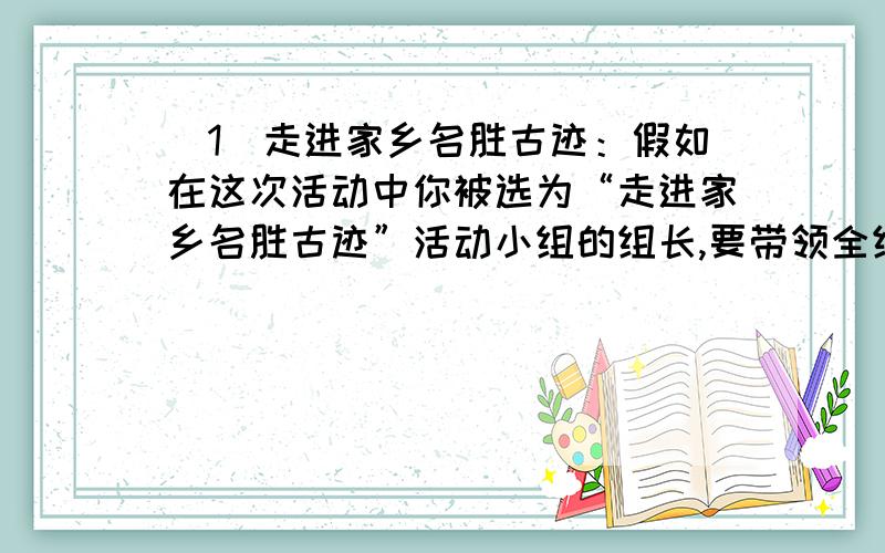 （1）走进家乡名胜古迹：假如在这次活动中你被选为“走进家乡名胜古迹”活动小组的组长,要带领全组同学编一本反映家乡风光的读本,你计划怎样完成这个任务?请写出你们小组的主要活动