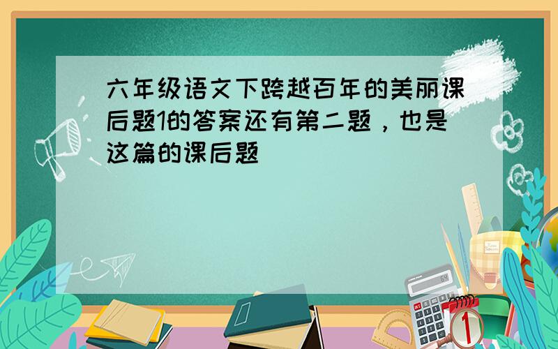 六年级语文下跨越百年的美丽课后题1的答案还有第二题，也是这篇的课后题