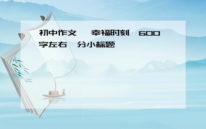 初中作文 《幸福时刻》600字左右,分小标题