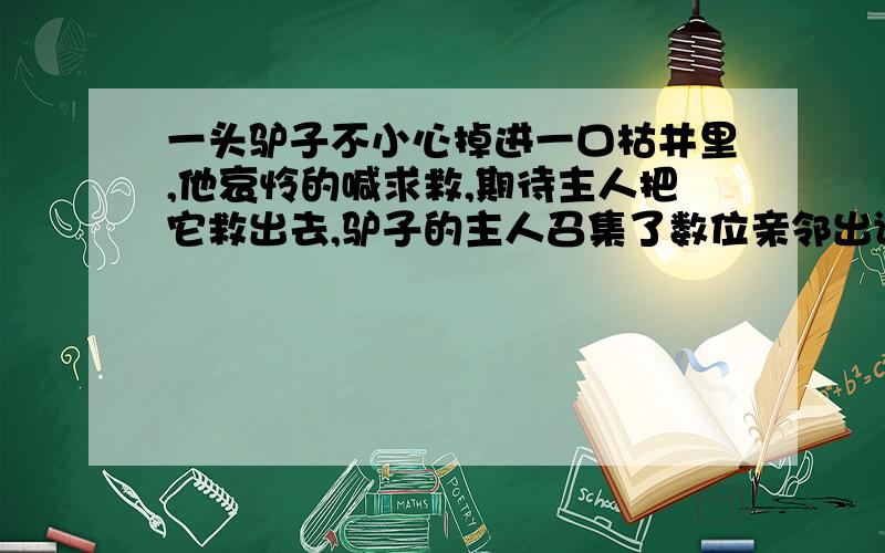 一头驴子不小心掉进一口枯井里,他哀怜的喊求救,期待主人把它救出去,驴子的主人召集了数位亲邻出谋划策,确实想不出办法搭救驴子,大家倒是认定,反正驴子已经老了,“人道毁灭”也不为过