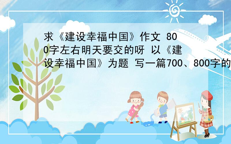 求《建设幸福中国》作文 800字左右明天要交的呀 以《建设幸福中国》为题 写一篇700、800字的文章（最好在800左右 不能超过800太多了）有的我提高悬赏 一定不能假啊 不然我会被老师骂死的