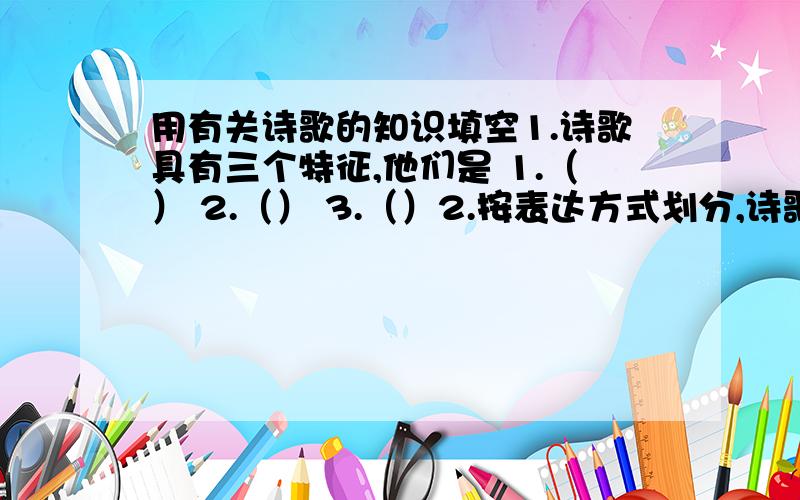 用有关诗歌的知识填空1.诗歌具有三个特征,他们是 1.（） 2.（） 3.（）2.按表达方式划分,诗歌可以分为两种：1.（） 2.（）3.按形式划分,诗歌可以分为三种：1.（） 2.（） 3.（）