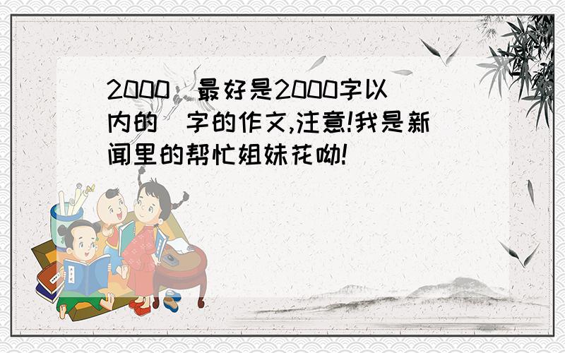 2000（最好是2000字以内的）字的作文,注意!我是新闻里的帮忙姐妹花呦!