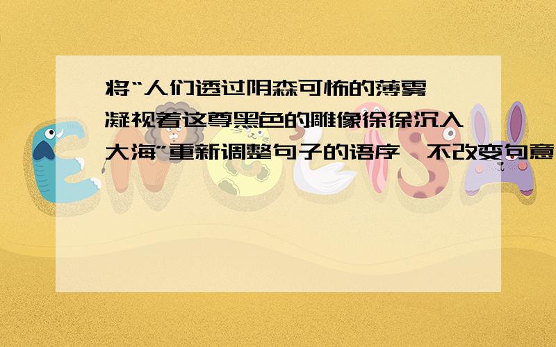 将“人们透过阴森可怖的薄雾,凝视着这尊黑色的雕像徐徐沉入大海”重新调整句子的语序,不改变句意