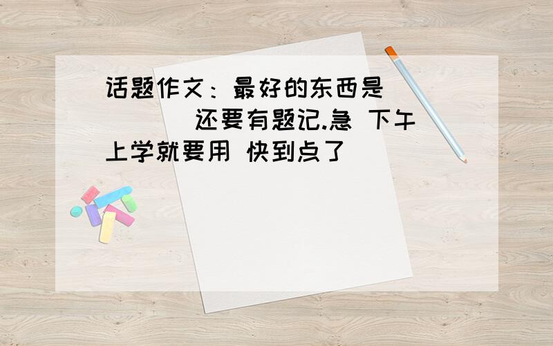 话题作文：最好的东西是______ 还要有题记.急 下午上学就要用 快到点了