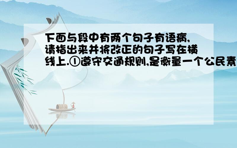 下面与段中有两个句子有语病,请指出来并将改正的句子写在横线上.①遵守交通规则,是衡量一个公民素质高低的重要标志.②为了增强学生的交通安全意识,自觉遵守交通规则,光明中学（2）班