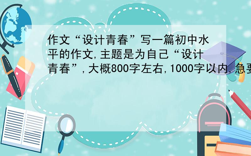 作文“设计青春”写一篇初中水平的作文,主题是为自己“设计青春”,大概800字左右,1000字以内,急要!