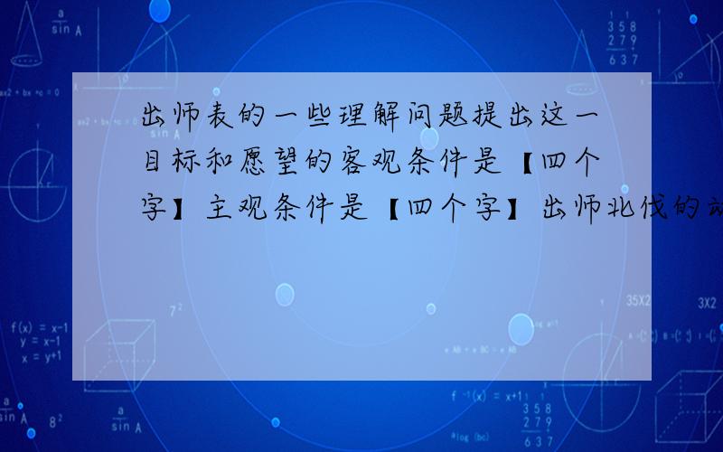 出师表的一些理解问题提出这一目标和愿望的客观条件是【四个字】主观条件是【四个字】出师北伐的动机是-------,-------.【六个字,每空3个字】目标是指战略目标