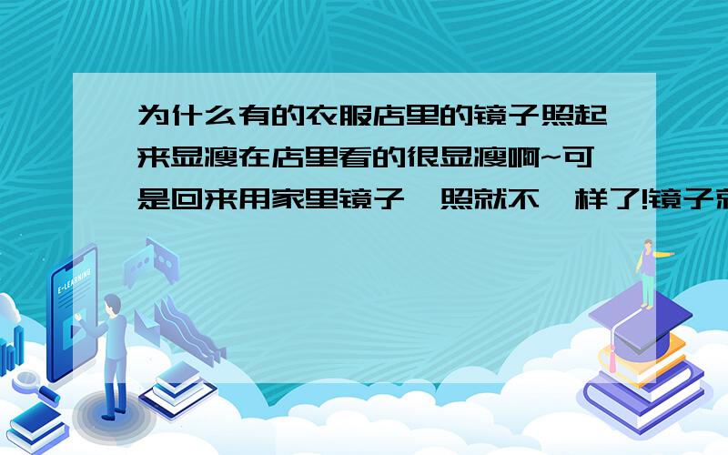 为什么有的衣服店里的镜子照起来显瘦在店里看的很显瘦啊~可是回来用家里镜子一照就不一样了!镜子就是专卖店里的那种大落地镜子~不是小镜子