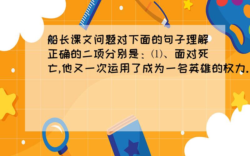 船长课文问题对下面的句子理解正确的二项分别是：⑴、面对死亡,他又一次运用了成为一名英雄的权力.      （  ）和（  ）A、经过生与死的考验,哈尔威船长又一次成为人们心目中的英雄.B、