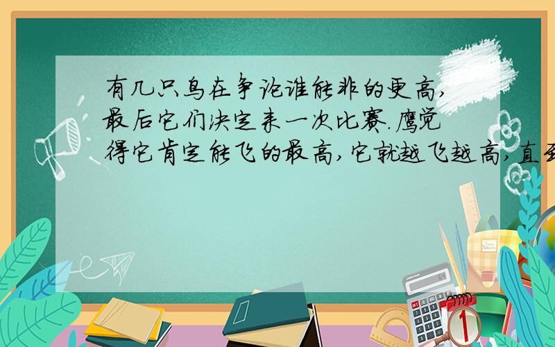 有几只鸟在争论谁能非的更高,最后它们决定来一次比赛.鹰觉得它肯定能飞的最高,它就越飞越高,直到他不能再往上飞了.这时候其他的鸟都已回到地上,只有鹰高高的飞在天上没有回来.但是它